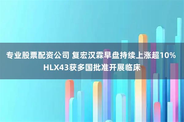 专业股票配资公司 复宏汉霖早盘持续上涨超10% HLX43获多国批准开展临床