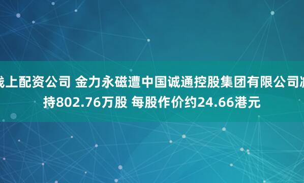 线上配资公司 金力永磁遭中国诚通控股集团有限公司减持802.76万股 每股作价约24.66港元