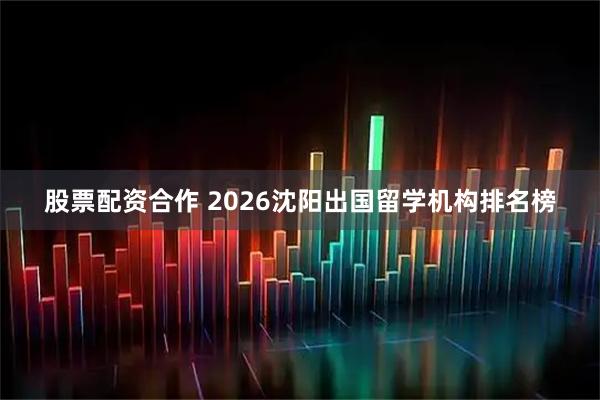 股票配资合作 2026沈阳出国留学机构排名榜