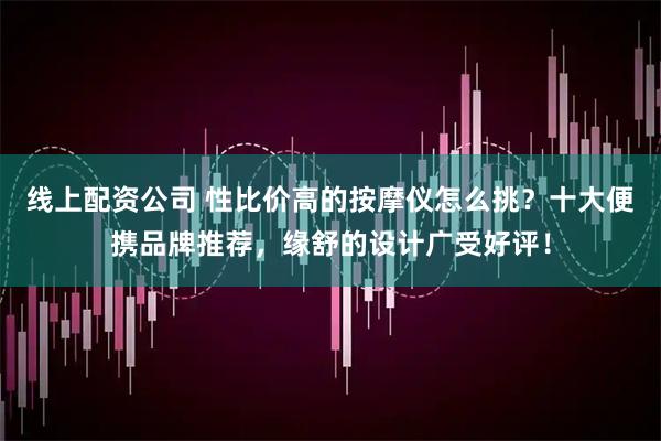 线上配资公司 性比价高的按摩仪怎么挑？十大便携品牌推荐，缘舒的设计广受好评！