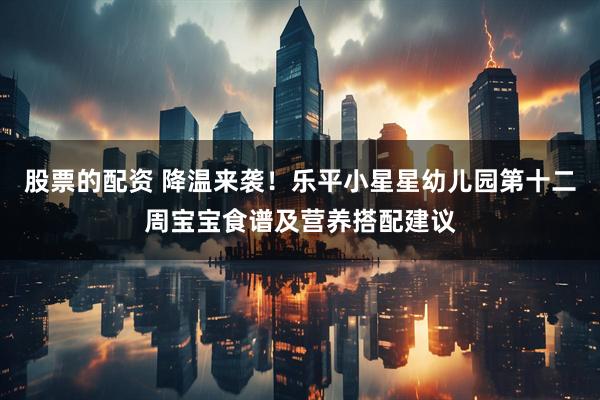 股票的配资 降温来袭！乐平小星星幼儿园第十二周宝宝食谱及营养搭配建议