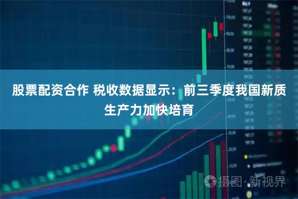 股票配资合作 税收数据显示：前三季度我国新质生产力加快培育