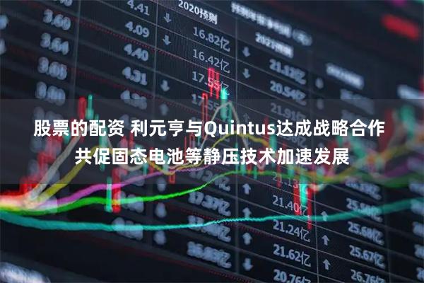 股票的配资 利元亨与Quintus达成战略合作 共促固态电池等静压技术加速发展